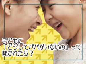 子どもに「どうしてパパがいないの」って聞かれたら？